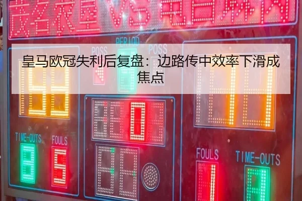 皇马欧冠失利后复盘:边路传中效率下滑成焦点